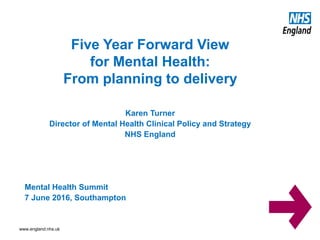 www.england.nhs.uk
Karen Turner
Director of Mental Health Clinical Policy and Strategy
NHS England
Mental Health Summit
7 June 2016, Southampton
Five Year Forward View
for Mental Health:
From planning to delivery
 
