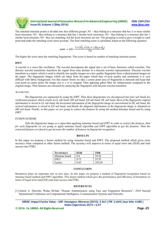 International Journal of Innovative Research in Advanced Engineering (IJIRAE) ISSN: 2349-2763
Issue 05, Volume 3 (May 2016) www.ijirae.com
_____________________________________________________________________________________________________
IJIRAE: Impact Factor Value – SJIF: Innospace, Morocco (2015): 3.361 | PIF: 2.469 | Jour Info: 4.085 |
Index Copernicus 2014 = 6.57
© 2014- 16, IJIRAE- All Rights Reserved Page -25
The matched minutiae points is divided into four different groups: N1 – they belong to a structure that has 3 or more similar
local structures; N2 - they belong to a structure that has 2 similar local structures; N3 - they belong to a structure that has 1
similar local structure; N4 - they are matching, but the local structures are not. The grouping is used to give a weight to each
point and make the matching score more accurate. The final matching score is calculated, based on the following equation:
The higher the score more the matching fingerprints. This score is based on number of matching minutiae points.
DWT
A wavelet is a wave like oscillation. The wavelet decomposes the signal into a set of basic functions called wavelets. The
discrete wavelet transforms transform the signal from time domain to a discrete wavelet representation. Discrete wavelet
transform is a matrix which is used to identify low quality images on a low quality fingerprint from a inked printed images on
the paper. The fingerprint images which are taken from the paper which they of poor quality and sometimes it is very
difficult with fabric background. For that reason firstly we take a center point area of fingerprint is detected and keep that
core point as center point, the image size w x w is cropped. Then applying gabor filter for enhancement compared to the
original image. Then features are extracted by analyzing the fingerprint with discrete wavelet transform.
ALGORITHM:
The fingerprints are segmented by using the DWT. Then these fingerprints are decomposed into four sub bands for
verification purpose which results in LL sub band, HH sub band, LH sub band, HL sub band. Most of the fingerprint original
information is stored in LL sub band, the horizontal information of the fingerprint image id concentrated in HL sub band, the
vertical information is stored in LH sub band, and finally the diagonal information of the fingerprint image is obtained on
HH sub band. Finally, in this paper we are going to extract the features by using the method minutiae based and by using
DWT.
FUSION SCHEME
Take the fingerprint image as a input then applying minutiae based and DWT in order to extract the features, then
for each fingerprint we are going to apply minutiae based algorithm and DWT algorithm to get the features. Then the
extracted features are fused to get increase the number of features in fingerprint recognition.
RESULTS
In this paper we propose a fusion method by using minutiae based and DWT. The proposed method which gives more
accuracy when compared to other fusion method. The accuracy will improve in terms of equal error rate (EER) and total
success rate (TSR).
TECHNIQUE EER TSR
Minutiae based 0.4 59.26
DWT 0.75 55.55
Fusion 0.45 103.69
CONCLUSION
Biometrics plays an important role in now days. In this paper we propose a method of fingerprint recognition based on
minutiae based method and DWT algorithm. This fusion method which give the performance and efficiency of biometrics in
terms of Equal error rate(EER) and total success rate(TSR).
REFERENCES
[1].Ashraf A. Darwish, Walaa M.Zaki “Human Authentication using Face and Fingerprint Biometric”, 2010 Second
International Conference on Computational Intelligence, Communication Systems and Networks.
 