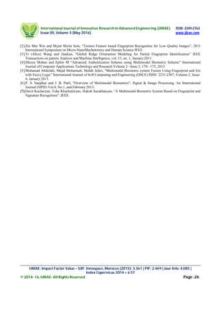 International Journal of Innovative Research in Advanced Engineering (IJIRAE) ISSN: 2349-2763
Issue 05, Volume 3 (May 2016) www.ijirae.com
_____________________________________________________________________________________________________
IJIRAE: Impact Factor Value – SJIF: Innospace, Morocco (2015): 3.361 | PIF: 2.469 | Jour Info: 4.085 |
Index Copernicus 2014 = 6.57
© 2014- 16, IJIRAE- All Rights Reserved Page -26
[2].Zin Mar Win and Myint Myint Sein, “Texture Feature based Fingerprint Recognition for Low Quality Images”, 2011
International Symposium on Micro-NanoMechatronics and Human Science IEEE.
[3].Yi (Alice) Wang and Jiankun, “Global Ridge Orientation Modeling for Partial Fingerprint Identification” IEEE
Transactions on pattern Analysis and Machine Intelligence, vol. 33, no. 1, January 2011.
[4].Shreya Mohan and Ephin M “Advanced Authentication Scheme using Multimodal Biometric Scheme” International
Journal of Computer Applications Technology and Research Volume 2– Issue 2, 170 - 175, 2013.
[5].Mohamad Abdolahi, Majid Mohamadi, Mehdi Jafari, “Multimodal Biometric system Fusion Using Fingerprint and Iris
with Fuzzy Logic” International Journal of Soft Computing and Engineering (IJSCE) ISSN: 2231-2307, Volume-2, Issue-
6, January 2013.
[6].P. S. Sanjekar and J. B. Patil, “Overview of Multimodal Biometrics”, Signal & Image Processing: An International
Journal (SIPIJ) Vol.4, No.1, and February 2013.
[7].Davit Kocharyan, Vahe Khachaturyan, Hakob Sarukhanyan, “A Multimodal Biometric System Based on Fingerprint and
Signature Recognition” ,IEEE.
 