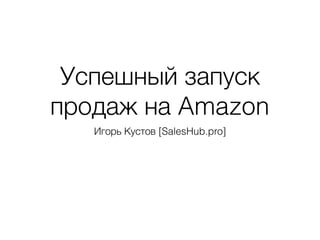 Успешный запуск
продаж на Amazon
Игорь Кустов [SalesHub.pro]
 
