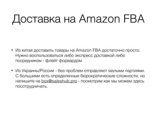 Доставка на Amazon FBA
• Из китая доставить товары на Amazon FBA достаточно просто.
Нужно воспользоваться либо экспресс доставкой либо
посредником - флейт форвардом
• Из Украины/России - без проблем отправляют малыми партиями.
С большими есть определенные бюрократические сложности, но
напишите на box@saleshub.pro - посмотрим как мы можем здесь
посотрудничать.
 