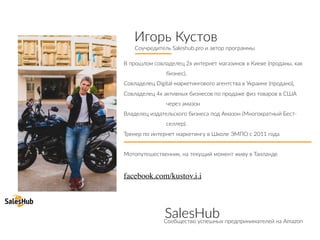 Игорь Кустов
Соучредитель Saleshub.pro и автор программы
В прошлом совладелец 2х интернет магазинов в Киеве (проданы, как
бизнес),
Совладелец Digital-маркетингового агентства в Украине (продано),
Совладелец 4х активных бизнесов по продаже физ товаров в США
через амазон
Владелец издательского бизнеса под Амазон (Многократный Бест-
селлер).
Тренер по интернет маркетингу в Школе ЭМПО с 2011 года
Мотопутешественник, на текущий момент живу в Таиланде
facebook.com/kustov.i.i
SalesHubСообщество успешных предпринимателей на Amazon
 