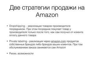 Две стратегии продажи на
Amazon
• Dropshipping - реализации товаров производителя
посредником. При этом посредник покупает товар у
производителя только после того, как сам получил от клиента
оплату данного товара
• Private labeling - раелизация через amazon.com продуктов
собственных брендов либо брендов ваших клиентов. При том
обслуживанием заказа занимается сам Amazon
• Риски, возможности
 