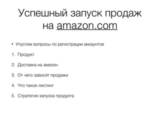 Успешный запуск продаж
на amazon.com
• Упустим вопросы по регистрации аккаунтов
1. Продукт
2. Доставка на амазон
3. От чего зависят продажи
4. Что такое листинг
5. Стратегия запуска продукта
 