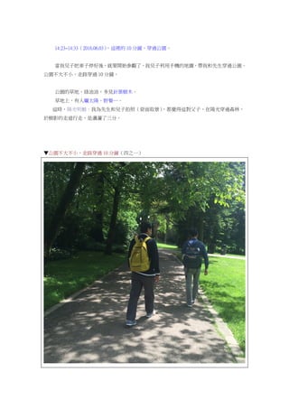 14:23~14:33（2016.06.03），這裡的 10 分鐘，穿過公園。
當我兒子把車子停好後，就要開始參觀了，我兒子利用手機的地圖，帶我和先生穿過公園。
公園不大不小，走路穿過 10 分鐘。
公園的草地，綠油油，多見針葉樹木。
草地上，有人曬太陽、野餐…。
這時，陽光明媚，我為先生和兒子拍照（背面取景），都覺得這對父子，在陽光穿過森林，
於樹影的走道行走，是瀟灑了三分。
▼公園不大不小，走路穿過 10 分鐘（四之一）
 