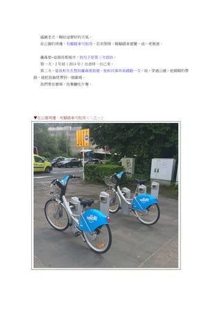 感謝老天，賜給這麼好的天氣。
在公園的周邊，有腳踏車可租用，若有閒情，騎腳踏車遊覽，或…更愜意。
盧森堡~這個首都城市，我兒子是第三次造訪。
第一次，2 年前（2014 年）出差時，自己來。
第二次，是我和先生想到盧森堡旅遊，他和同事再來踏勘一次。故，穿過公園，他順順的帶
路，就把我倆佬帶到一個廣場。
我們要在廣場，找餐廳吃午餐。
▼在公園周邊，有腳踏車可租用（二之一）
 