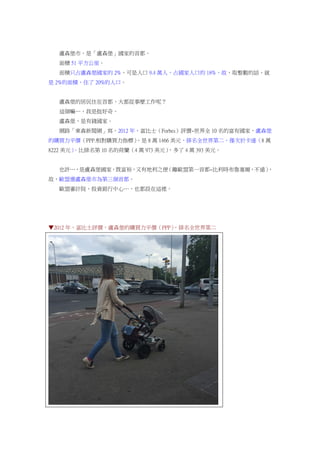 盧森堡市，是「盧森堡」國家的首都。
面積 51 平方公里。
面積只占盧森堡國家的 2%，可是人口 9.4 萬人，占國家人口的 18%，故，取整數的話，就
是 2%的面積，住了 20%的人口。
盧森堡的居民住在首都，大都從事麼工作呢？
這個嘛…，我是挺好奇。
盧森堡，是有錢國家。
網路「東森新聞網」寫，2012 年，富比士（Forbes）評價~世界全 10 名的富有國家，盧森堡
的購買力平價（PPP.相對購買力指標），是 8 萬 1466 美元，排名全世界第二，僅次於卡達（8 萬
8222 美元）。比排名第 10 名的荷蘭（4 萬 973 美元），多了 4 萬 393 美元。
也許…，是盧森堡國家，既富裕，又有地利之便（離歐盟第一首都~比利時布魯塞爾，不遠），
故，歐盟選盧森堡市為第三個首都。
歐盟審計院、投資銀行中心…，也都設在這裡。
▼2012 年，富比士評價，盧森堡的購買力平價（PPP），排名全世界第二
 