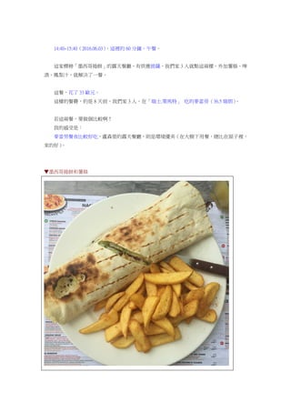 14:40~15:40（2016.06.03），這裡的 60 分鐘，午餐。
這家標榜「墨西哥捲餅」的露天餐廳，有供應披薩，我們家 3 人就點這兩樣，外加薯條、啤
酒、鳳梨汁，就解決了一餐。
這餐，花了 33 歐元。
這樣的餐費，約是 8 天前，我們家 3 人，在「瑞士.策馬特」 吃的麥當勞（36.5 瑞朗）。
若這兩餐，要做個比較啊！
我的感受是：
麥當勞餐食比較好吃，盧森堡的露天餐廳，則是環境優美（在大樹下用餐，總比在屋子裡，
來的好）。
▼墨西哥捲餅和薯條
 
