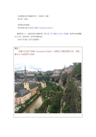 從這間插有許多國旗的房子，走路約 2 分鐘。
就可到一座橋。
我們要去那座橋。
是因為要去看~貝克地下要塞（Casemates du Bock）。
讓我們家 3 人，感到有意外收穫的是，橋上是一家「觀光小火車」的起點，能夠坐到這種觀
光小火車，對我來說，是非常高興的事。
因為不用走路，就可以看風景。
備註：
有關~貝克地下要塞（Casemates du Bock），我將在下篇部落格介紹。本篇，
僅以以下這張照片表達：
 