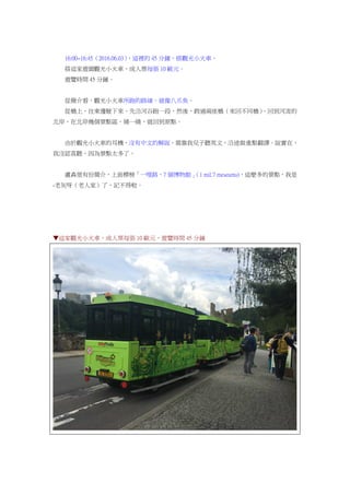 16:00~16:45（2016.06.03），這裡的 45 分鐘，搭觀光小火車。
搭這家遊園觀光小火車，成人票每張 10 歐元。
遊覽時間 45 分鐘。
從簡介看，觀光小火車所跑的路線，就像八爪魚。
從橋上，往東邊駛下來，先沿河谷跑一段，然後，跨過兩座橋（來回不同橋），回到河流的
北岸，在北岸幾個景點區，繞一繞，就回到原點。
由於觀光小火車的耳機，沒有中文的解說，需靠我兒子聽英文，沿途做重點翻譯。說實在，
我沒認真聽，因為景點太多了。
盧森堡有份簡介，上面標榜「一哩路，7 個博物館」（1 mil.7 meseums)，這麼多的景點，我是
-老灰呀（老人家）了，記不得啦。
▼這家觀光小火車，成人票每張 10 歐元，遊覽時間 45 分鐘
 
