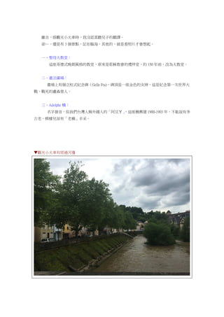 雖言，搭觀光小火車時，我沒認真聽兒子的翻譯。
卻…，還是有 3 個景點，記在腦海，其他的，就是看照片才會想起。
一、聖母大教堂：
這座哥德式晚期風格的教堂，原來是耶穌教會的禮拜堂，約 150 年前，改為大教堂。
二、憲法廣場：
廣場上有個立柱式紀念碑（Gelle Fra)，碑頂是一座金色的女神，這是紀念第一次世界大
戰，戰死的盧森堡人。
三、Adolphe 橋：
名字發音，似我們台灣人稱外國人的「阿豆ㄚ」，這座橋興建 1900-1903 年，不能說有多
古老，模樣兒卻有「老橋」丰采。
▼觀光小火車有經過河邊
 