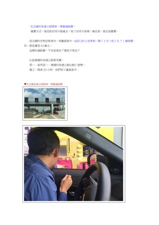 在法國的高速公路開車，要繳過路費。
繳費方式，就是把信用卡插進去，按了信用卡密碼，確定後，就完成繳費。
從法國的史特拉斯堡市，到盧森堡市，這段 220 公里車程，繳了 2 次（或 3 次.？）過路費。
有一張收據是 4.4 歐元。
這樣的過路費，不知是便宜？還是不便宜？
比起德國的高速公路都免費。
那…，當然是…，德國的高速公路比較仁慈啊。
總之，開車 2.5 小時，我們到了盧森堡市。
▼在法國高速公路開車，要繳過路費
 