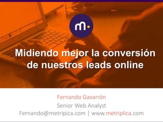 Midiendo mejor la
conversión de nuestros
leads onlineFernando Gavarrón
Senior Web Analyst
Fernando@metripica.com | www.metriplica.com
Midiendo mejor la conversión
de nuestros leads online
 