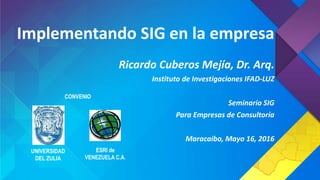 Implementando SIG en la empresa
Ricardo Cuberos Mejía, Dr. Arq.
Instituto de Investigaciones IFAD-LUZ
Seminario SIG
Para Empresas de Consultoría
Maracaibo, Mayo 16, 2016
UNIVERSIDAD
DEL ZULIA
ESRI de
VENEZUELA C.A.
CONVENIO
 