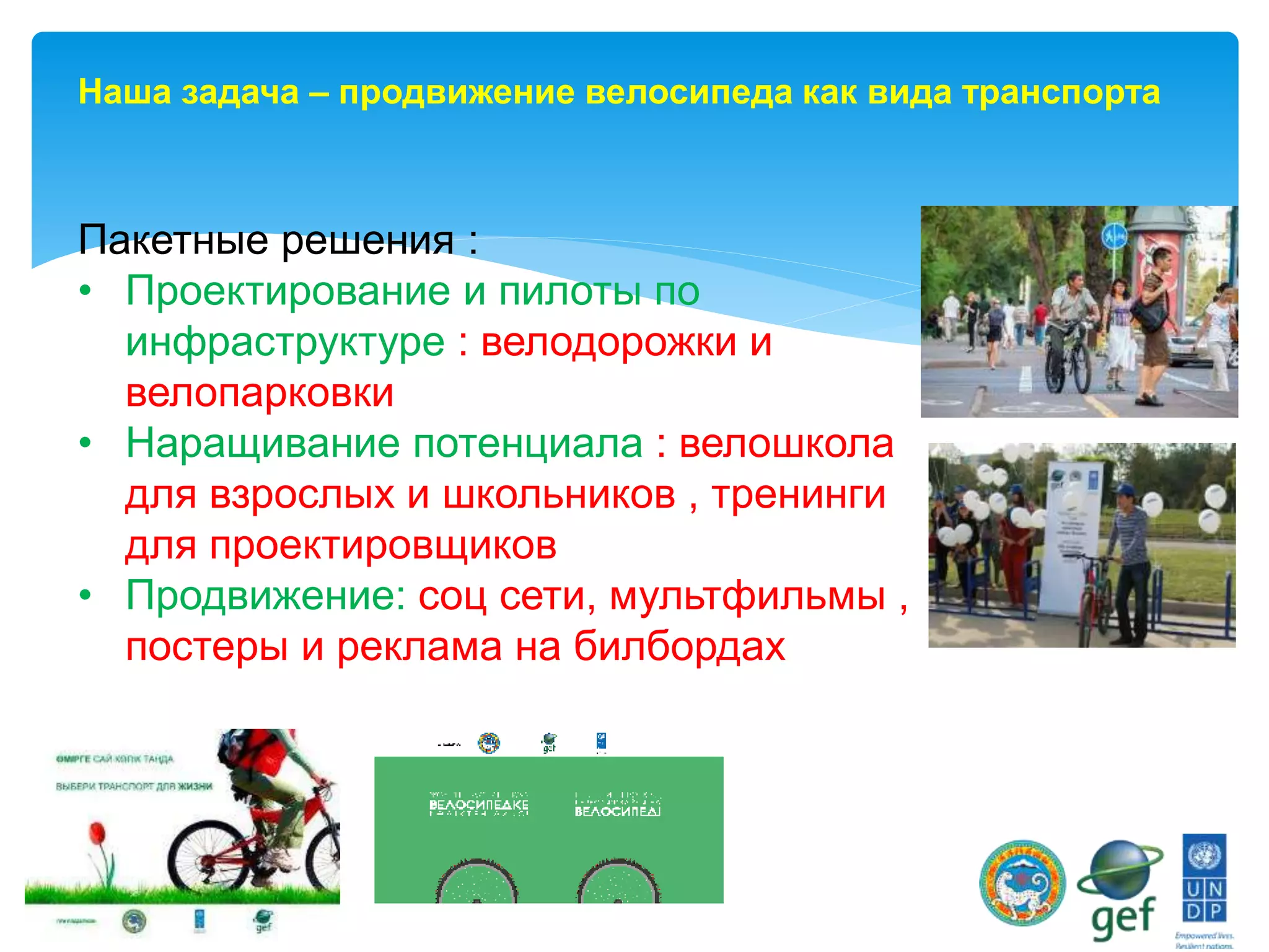 Пакетные решения :
• Проектирование и пилоты по
инфраструктуре : велодорожки и
велопарковки
• Наращивание потенциала : велошкола
для взрослых и школьников , тренинги
для проектировщиков
• Продвижение: соц сети, мультфильмы ,
постеры и реклама на билбордах
Наша задача – продвижение велосипеда как вида транспорта
 