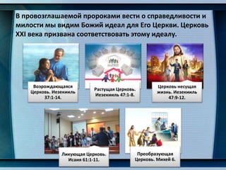 В провозглашаемой пророками вести о справедливости и
милости мы видим Божий идеал для Его Церкви. Церковь
XXI века призвана соответствовать этому идеалу.
Возрождающаяся
Церковь. Иезекииль
37:1-14.
Растущая Церковь.
Иезекииль 47:1-8.
Церковь несущая
жизнь. Иезекииль
47:9-12.
Ликующая Церковь.
Исаия 61:1-11.
Преобразующая
Церковь. Михей 6.
 