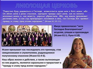 “Радостью буду радоваться о Господе, возвеселится душа моя о Боге моем; ибо
Он облек меня в ризы спасения, одеждою правды одел меня, как на жениха
возложил венец и, как невесту, украсил убранством. Ибо, как земля производит
растения свои, и как сад произращает посеянное в нем, так Господь Бог проявит
правду и славу пред всеми народами.” (Исаия 61:10-11)
Иисус провозгласил “лето
Господне благоприятное”
исцеляя, утешая и проповедуя
(Исаия 61:1; Луки 4:18).
Исаия призывает нас последовать его примеру, став
священниками и служителями, радующимися
полученному спасению (Исаия 61:4-6).
Наш образ жизни и действия, а также вытекающая
из них радость, являются заразными и прорастают в
“правду и славу пред всеми народами.”
 