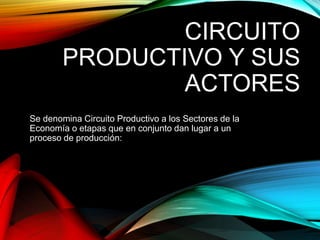 CIRCUITO
PRODUCTIVO Y SUS
ACTORES
Se denomina Circuito Productivo a los Sectores de la
Economía o etapas que en conjunto dan lugar a un
proceso de producción:
 