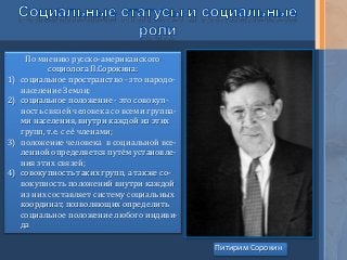 По мнению русско-американского
социолога П.Сорокина:
1) социальное пространство - это народо-
население Земли;
2) социальное положение - это совокуп-
ность связей человека со всеми группа-
ми населения, внутри каждой из этих
групп, т.е. с её членами;
3) положение человека в социальной все-
ленной определяется путём установле-
ния этих связей;
4) совокупность таких групп, а также со-
вокупность положений внутри каждой
из них составляет систему социальных
координат, позволяющих определить
социальное положение любого индиви-
да
Питирим Сорокин
 