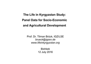 The Life in Kyrgyzstan Study:
Panel Data for Socio-Economic
and Agricultural Development
Prof. Dr. Tilman Brück, IGZ/LSE
brueck@igzev.de
www.lifeinkyrgyzstan.org
Bishkek
12 July 2016
 