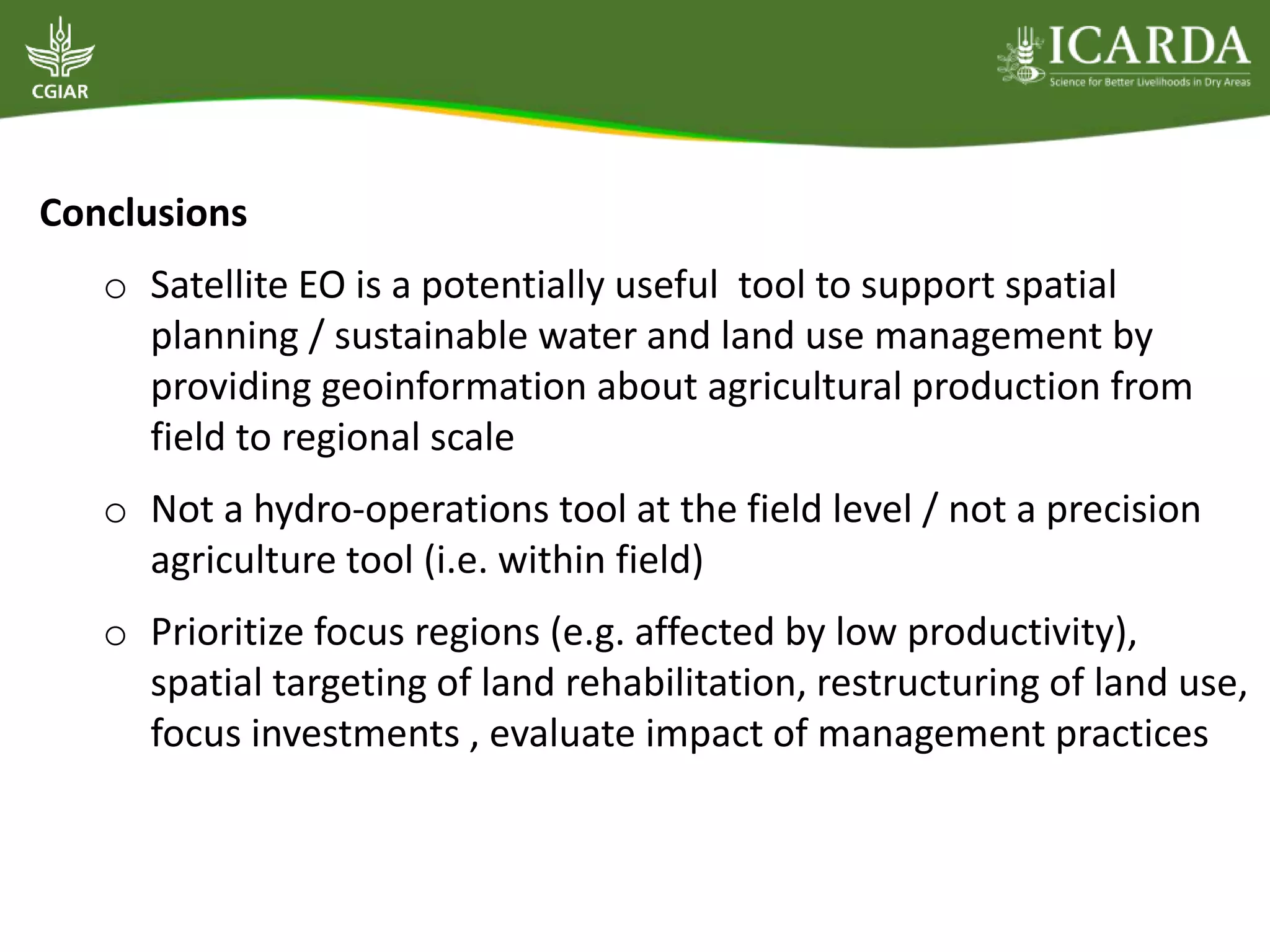 Conclusions
o Satellite EO is a potentially useful tool to support spatial
planning / sustainable water and land use management by
providing geoinformation about agricultural production from
field to regional scale
o Not a hydro-operations tool at the field level / not a precision
agriculture tool (i.e. within field)
o Prioritize focus regions (e.g. affected by low productivity),
spatial targeting of land rehabilitation, restructuring of land use,
focus investments , evaluate impact of management practices
 