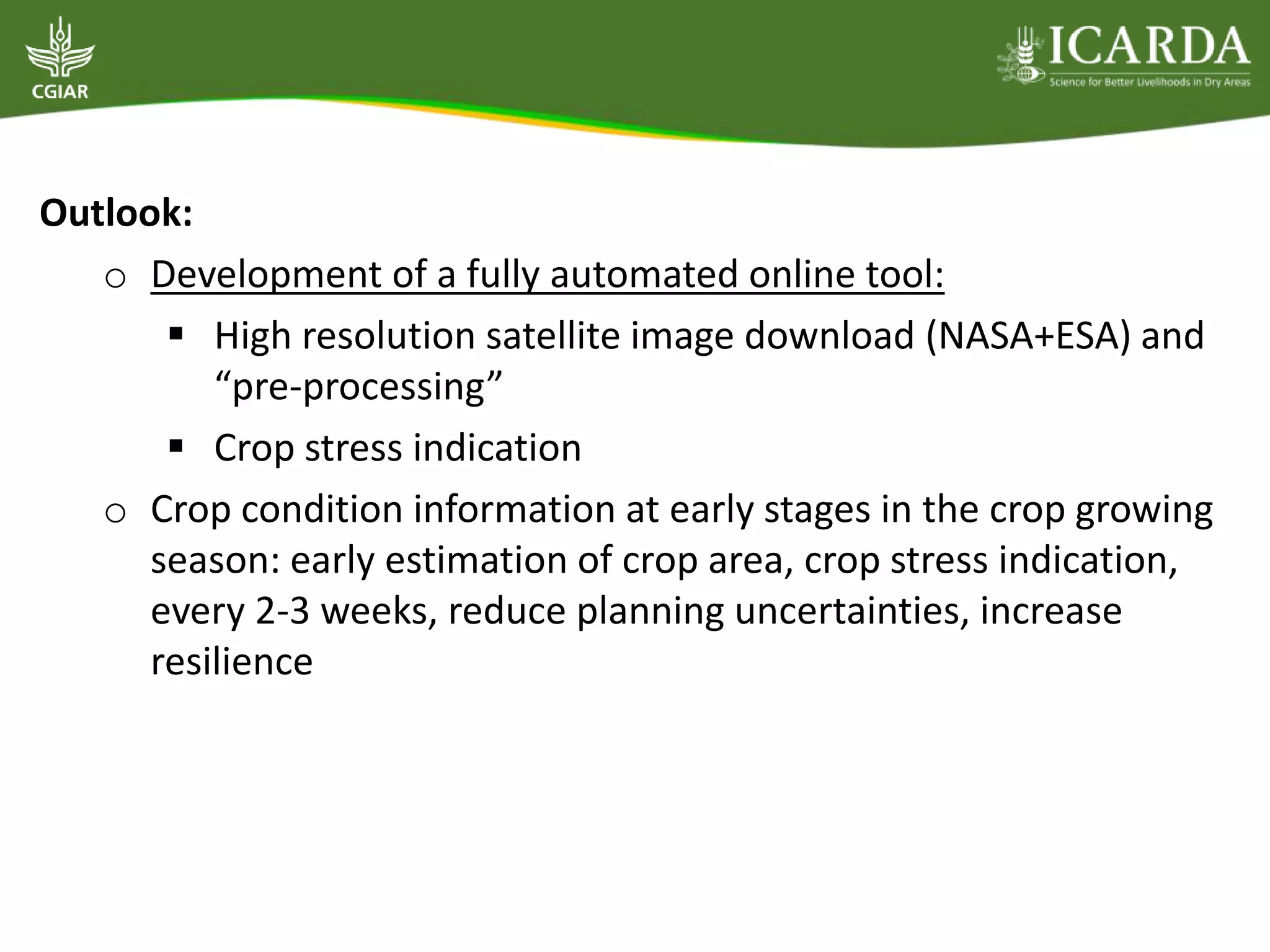 Outlook:
o Development of a fully automated online tool:
 High resolution satellite image download (NASA+ESA) and
“pre-processing”
 Crop stress indication
o Crop condition information at early stages in the crop growing
season: early estimation of crop area, crop stress indication,
every 2-3 weeks, reduce planning uncertainties, increase
resilience
 