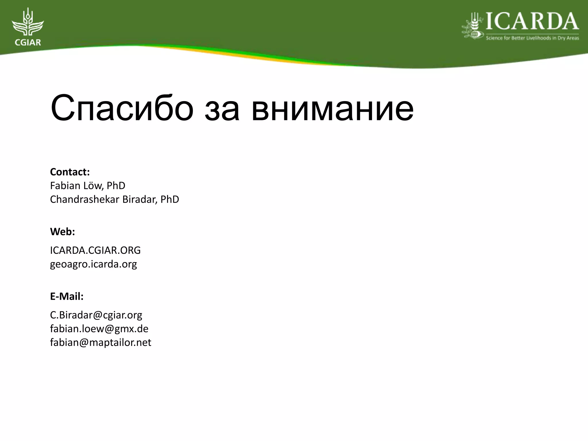 Спасибо за внимание
Contact:
Fabian Löw, PhD
Chandrashekar Biradar, PhD
Web:
ICARDA.CGIAR.ORG
geoagro.icarda.org
E-Mail:
C.Biradar@cgiar.org
fabian.loew@gmx.de
fabian@maptailor.net
 