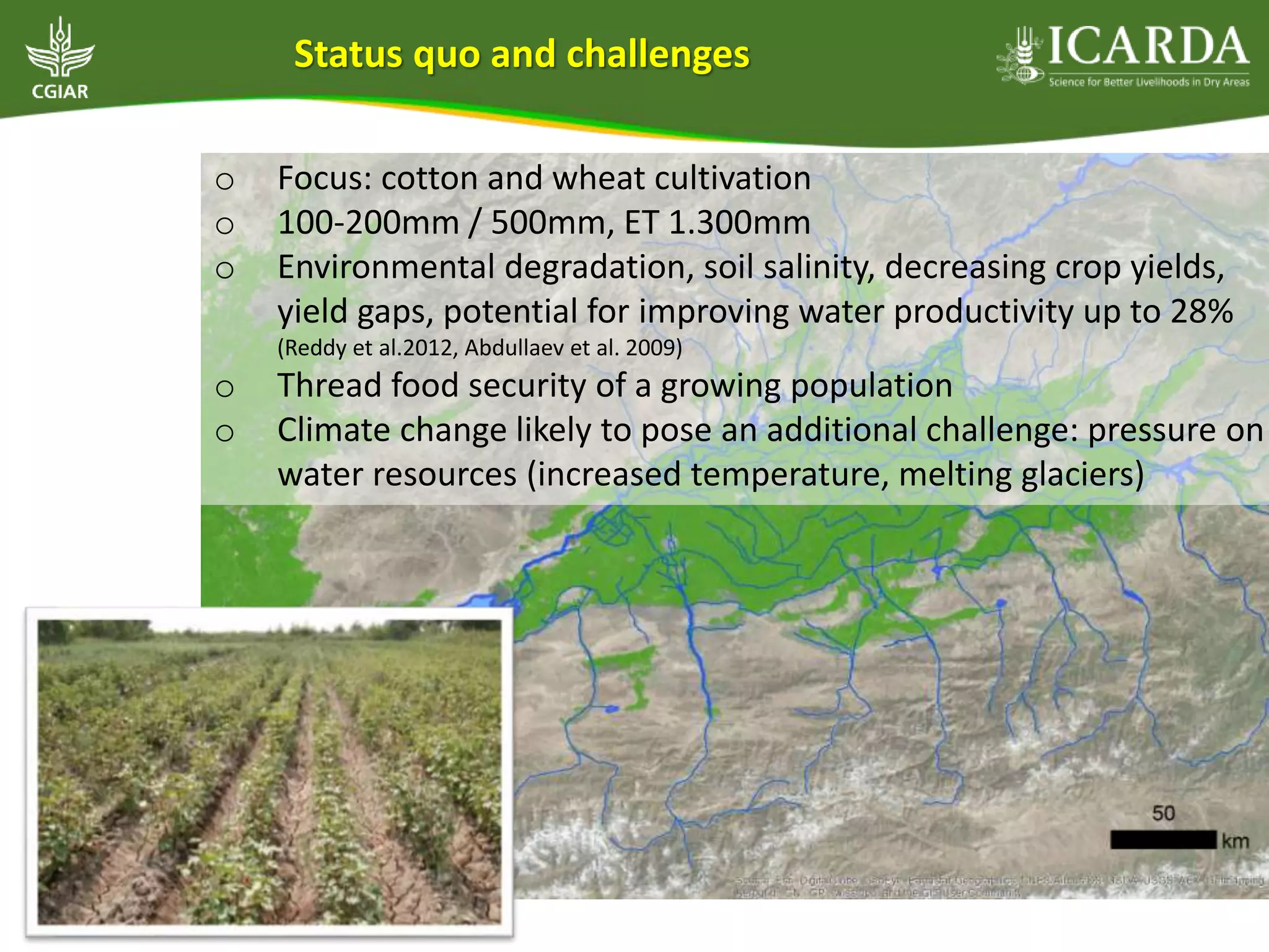 o Focus: cotton and wheat cultivation
o 100-200mm / 500mm, ET 1.300mm
o Environmental degradation, soil salinity, decreasing crop yields,
yield gaps, potential for improving water productivity up to 28%
(Reddy et al.2012, Abdullaev et al. 2009)
o Thread food security of a growing population
o Climate change likely to pose an additional challenge: pressure on
water resources (increased temperature, melting glaciers)
Status quo and challenges
 