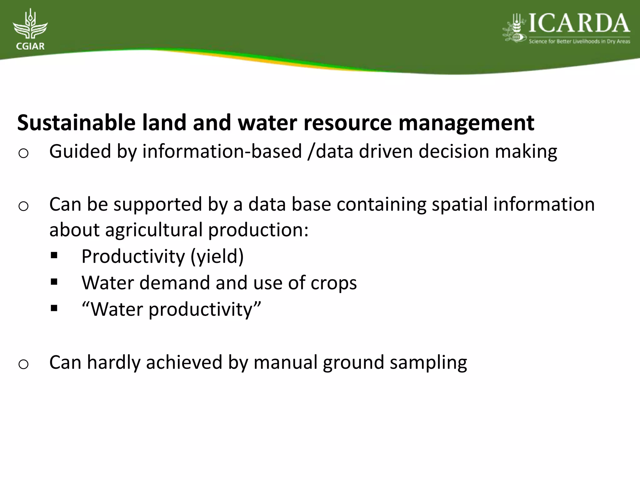 Sustainable land and water resource management
o Guided by information-based /data driven decision making
o Can be supported by a data base containing spatial information
about agricultural production:
 Productivity (yield)
 Water demand and use of crops
 “Water productivity”
o Can hardly achieved by manual ground sampling
 