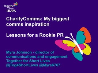 CharityComms: My biggest
comms inspiration
Lessons for a Rookie PR
Myra Johnson - director of
communications and engagement
Together for Short Lives
@Tog4ShortLives @Myra6767
 