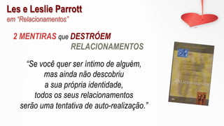 Les e Leslie Parrott
em “Relacionamentos”
“Se você quer ser íntimo de alguém,
mas ainda não descobriu
a sua própria identidade,
todos os seus relacionamentos
serão uma tentativa de auto-realização.”
2 MENTIRAS que DESTRÓEM
RELACIONAMENTOS
 