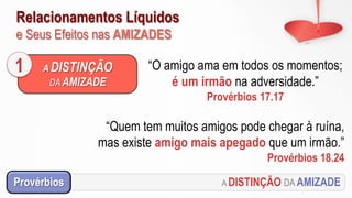 Relacionamentos Líquidos
e Seus Efeitos nas AMIZADES
A DISTINÇÃO DA AMIZADEProvérbios
“O amigo ama em todos os momentos;
é um irmão na adversidade.”
Provérbios 17.17
A DISTINÇÃO
DA AMIZADE
1
“Quem tem muitos amigos pode chegar à ruína,
mas existe amigo mais apegado que um irmão.”
Provérbios 18.24
 