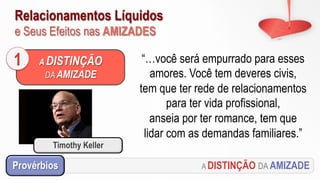 Relacionamentos Líquidos
e Seus Efeitos nas AMIZADES
A DISTINÇÃO DA AMIZADEProvérbios
“…você será empurrado para esses
amores. Você tem deveres civis,
tem que ter rede de relacionamentos
para ter vida profissional,
anseia por ter romance, tem que
lidar com as demandas familiares.”
A DISTINÇÃO
DA AMIZADE
1
Timothy Keller
 