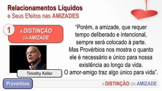 Relacionamentos Líquidos
e Seus Efeitos nas AMIZADES
A DISTINÇÃO DA AMIZADEProvérbios
“Porém, a amizade, que requer
tempo deliberado e intencional,
sempre será colocado à parte.
Mas Provérbios nos mostra o quanto
ele é necessário e único para nossa
existência ao longo da vida.
O amor-amigo traz algo único para vida”.
A DISTINÇÃO
DA AMIZADE
1
Timothy Keller
 