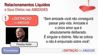Relacionamentos Líquidos
e Seus Efeitos nas AMIZADES
A DISTINÇÃO DA AMIZADEProvérbios
“Sem amizade você não conseguirá
passar pela vida. Amizade é
o único amor que é
absolutamente deliberado.
É singular e distinto. Não se coloca
e não é empurrado sobre você”.
A DISTINÇÃO
DA AMIZADE
1
Timothy Keller
 