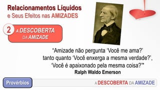 Relacionamentos Líquidos
e Seus Efeitos nas AMIZADES
A DESCOBERTA
DA AMIZADE
2
“Amizade não pergunta ‘Você me ama?’
tanto quanto ‘Você enxerga a mesma verdade?’,
‘Você é apaixonado pela mesma coisa?’"
Ralph Waldo Emerson
A DESCOBERTA DA AMIZADEProvérbios
 