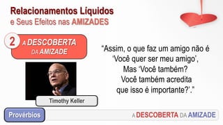 Relacionamentos Líquidos
e Seus Efeitos nas AMIZADES
A DESCOBERTA
DA AMIZADE
2 “Assim, o que faz um amigo não é
‘Você quer ser meu amigo’,
Mas ‘Você também?
Você também acredita
que isso é importante?’.”
Timothy Keller
A DESCOBERTA DA AMIZADEProvérbios
 