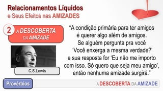 Relacionamentos Líquidos
e Seus Efeitos nas AMIZADES
A DESCOBERTA
DA AMIZADE
2 “A condição primária para ter amigos
é querer algo além de amigos.
Se alguém pergunta pra você
‘Você enxerga a mesma verdade?’
e sua resposta for ‘Eu não me importo
com isso. Só quero que seja meu amigo’,
então nenhuma amizade surgirá.”
A DESCOBERTA DA AMIZADEProvérbios
C.S.Lewis
 