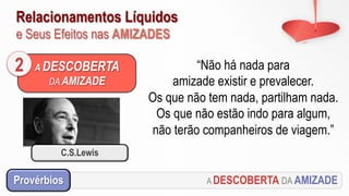 Relacionamentos Líquidos
e Seus Efeitos nas AMIZADES
A DESCOBERTA
DA AMIZADE
2 “Não há nada para
amizade existir e prevalecer.
Os que não tem nada, partilham nada.
Os que não estão indo para algum,
não terão companheiros de viagem.”
A DESCOBERTA DA AMIZADEProvérbios
C.S.Lewis
 