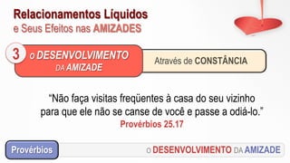 Relacionamentos Líquidos
e Seus Efeitos nas AMIZADES
O DESENVOLVIMENTO DA AMIZADEProvérbios
“Não faça visitas freqüentes à casa do seu vizinho
para que ele não se canse de você e passe a odiá-lo.”
Provérbios 25.17
Através de CONSTÂNCIA
O DESENVOLVIMENTO
DA AMIZADE
3
 