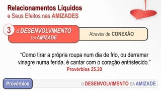 Relacionamentos Líquidos
e Seus Efeitos nas AMIZADES
O DESENVOLVIMENTO DA AMIZADEProvérbios
“Como tirar a própria roupa num dia de frio, ou derramar
vinagre numa ferida, é cantar com o coração entristecido.”
Provérbios 25.20
Através de CONEXÃO
O DESENVOLVIMENTO
DA AMIZADE
3
 