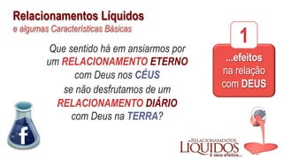 Relacionamentos Líquidos
e algumas Características Básicas
...efeitos
na relação
com DEUS
1Que sentido há em ansiarmos por
um RELACIONAMENTO ETERNO
com Deus nos CÉUS
se não desfrutamos de um
RELACIONAMENTO DIÁRIO
com Deus na TERRA?
 