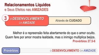 Relacionamentos Líquidos
e Seus Efeitos nas AMIZADES
O DESENVOLVIMENTO DA AMIZADEProvérbios
Melhor é a repreensão feita abertamente do que o amor oculto.
Quem fere por amor mostra lealdade, mas o inimigo multiplica beijos.
Provérbios 27.5-6
Através de CUIDADO
O DESENVOLVIMENTO
DA AMIZADE
3
 
