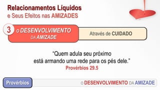 Relacionamentos Líquidos
e Seus Efeitos nas AMIZADES
O DESENVOLVIMENTO DA AMIZADEProvérbios
“Quem adula seu próximo
está armando uma rede para os pés dele.”
Provérbios 29.5
Através de CUIDADO
O DESENVOLVIMENTO
DA AMIZADE
3
 