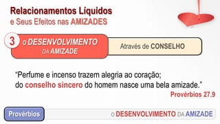 Relacionamentos Líquidos
e Seus Efeitos nas AMIZADES
O DESENVOLVIMENTO DA AMIZADEProvérbios
Através de CONSELHO
O DESENVOLVIMENTO
DA AMIZADE
3
“Perfume e incenso trazem alegria ao coração;
do conselho sincero do homem nasce uma bela amizade.”
Provérbios 27.9
 