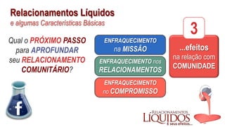 Relacionamentos Líquidos
e algumas Características Básicas
...efeitos
na relação com
COMUNIDADE
3
ENFRAQUECIMENTO
no COMPROMISSO
ENFRAQUECIMENTO nos
RELACIONAMENTOS
ENFRAQUECIMENTO
na MISSÃO
Qual o PRÓXIMO PASSO
para APROFUNDAR
seu RELACIONAMENTO
COMUNITÁRIO?
 