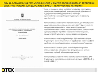 Сноски
 
Зола як складова може застосовуватись при приготуванні
цементобетонних сумішей для конструкцій дорожнього
одягу жорсткого типу (покриття та основа) і
цементобетонних виробів для будівництва та ремонту
мостів і труб.
Суміші золошлакові I групи призначаються для влаштування
додаткових шарів основи дорожнього одягу (дренуючих та
морозозахисних шарів), а також в якості складової
щебенево-піщаної суміші або ґрунтової суміші. Золошлакові
суміші цієї групи, укріплені неорганічними в'яжучими,
придатні для будівництва основи дорожнього одягу.
Суміші золошлакові ІІ групи можуть бути використані для
будівництва основ тільки спільно з добавкою не менше 50 %
щебеню або після їх укріплення неорганічними в'яжучими.
Суміші золошлакові ІІІ групи можуть бути використані
спільно з вапном або цементом для укріплення крупно-
уламкових сумішей або незв’язних ґрунтів.
Суміші золошлакові І-ІІІ групи можуть застосовуватись для
будівництва насипів земляного полотна згідно з ДБН В.2.3-4,
ВБН 2.3-218-171.
СОУ 42.1-37641918-104:2013 «ЗОЛЫ-УНОСА И СМЕСИ ЗОЛОШЛАКОВЫЕ ТЕПЛОВЫХ
ЭЛЕКТРОСТАНЦИЙ ДЛЯ ДОРОЖНЫХ РАБОТ. ТЕХНИЧЕСКИЕ УСЛОВИЯ»
 