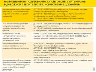 Сноски
НАПРАВЛЕНИЯ ИСПОЛЬЗОВАНИЯ ЗОЛОШЛАКОВЫХ МАТЕРИАЛОВ
В ДОРОЖНОМ СТРОИТЕЛЬСТВЕ. НОРМАТИВНЫЕ ДОКУМЕНТЫ.
12
Використання в цементобетонних
сумішах для влаштування основ і
покриттів автомобільних доріг і
аеродромів
ДСТУ Б В.2.7-205:2009 Будівельні матеріали. Золи-виносу теплових
електростанцій для бетонів. Технічні умови
ДСТУ Б В.2.7-211:2009 Будівельні матеріали. Суміші золошлакові
теплових електростанцій для бетонів. Технічні умови
ДСТУ Б В.2.7-92-99. Суміші бетонні і цементобетони дорожні на
вапнякових заповнювачах
Золи-виносу сухого відбору для
використання в гарячих та
холодних асфальтобетонних
сумішах
ДСТУ Б В.2.7-119-2011 Суміші асфальтебетонні і асфальтобетон дорожній
та аеродромний. Технічні умови
ДСТУ Б В.2.7-119-2011 Суміші асфальтобетонні і асфальтобетон дорожній
та аеродромний. Технічні умови
При виконанні робіт з
експлуатаційного утримання
(зимового утримання)
автомобільних доріг
СОУ 45.2-00018112-037:2009. Споруди транспорту. Матеріали протиоже-
ледні для боротьби із зимовою слизкістю. ПГ.1-218-118:2005 «Єдині
правила зимового утримання автомобільних доріг
Використання золи-виносу та
золошлакової суміші при
спорудженні земляного полотна
ДБН В.2.3-4:2007 Споруди транспорту. Автомобільні дороги. Частина І.
Проектування. Частина ІІ. Будівництво
ДСТУ Б В.2.1-96 (ГОСТ 25100-95) Основи та пiдвалини
будинкiв i споруд. ГРУНТИ. КЛАСИФІКАЦІЯ
СН 25-74 ИНСТРУКЦИЯ по применению грунтов, укрепленных вяжущими
материалами, для устройства оснований и покрытий автомобильных
дорог и аэродромов.
Використання в щебенево-піщаних,
гравійно-піщаних та укріплених це-
ментом сумішах для влаштування
основ автомобільних доріг і
аеродромів
ДСТУ Б В.2.7-30-2013 Матеріали нерудні для щебеневих і гравійних основ
та покриттів автомобільних доріг. Технічні умови
 