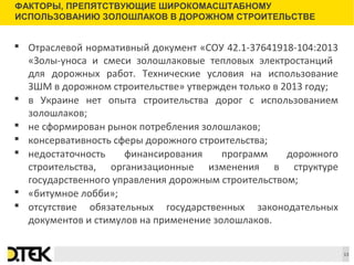 Сноски
 Отраслевой нормативный документ «СОУ 42.1-37641918-104:2013
«Золы-уноса и смеси золошлаковые тепловых электростанций
для дорожных работ. Технические условия на использование
ЗШМ в дорожном строительстве» утвержден только в 2013 году;
 в Украине нет опыта строительства дорог с использованием
золошлаков;
 не сформирован рынок потребления золошлаков;
 консервативность сферы дорожного строительства;
 недостаточность финансирования программ дорожного
строительства, организационные изменения в структуре
государственного управления дорожным строительством;
 «битумное лобби»;
 отсутствие обязательных государственных законодательных
документов и стимулов на применение золошлаков.
ФАКТОРЫ, ПРЕПЯТСТВУЮЩИЕ ШИРОКОМАСШТАБНОМУ
ИСПОЛЬЗОВАНИЮ ЗОЛОШЛАКОВ В ДОРОЖНОМ СТРОИТЕЛЬСТВЕ
13
 
