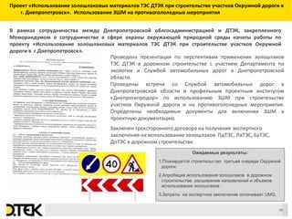 Сноски
Проект «Использование золошлаковых материалов ТЭС ДТЭК при строительстве участков Окружной дороги в
г. Днепропетровск». Использование ЗШМ на противогололедные мероприятия
Проведена презентация по перспективам применения золошлаков
ТЭС ДТЭК в дорожном строительстве с участием Департамента по
экологии и Службой автомобильных дорог в Днепропетровской
области.
Проведены встречи со Службой автомобильных дорог в
Днепропетровской области и профильным проектным институтом
«Днепрогипродор» по использованию ЗШМ при строительстве
участков Окружной дороги и на противогололедные мероприятия.
Определены необходимые документы для включения ЗШМ в
проектную документацию.
Заключен трехстороннего договора на получение экспертного
заключения на использование золошлаков ПдТЭС, ЛаТЭС, БуТЭС,
ДоТЭС в дорожном строительстве.
Ожидаемые результаты:
1.Планируется строительство третьей очереди Окружной
дороги.
2.Апробация использования золошлаков в дорожном
строительстве, расширение направлений и объемов
использования золошлаков .
3.Затраты на экспертное заключение оплачивает UMG.
В рамках сотрудничества между Днепропетровской облгосадминистрацией и ДТЭК, закрепленного
Меморандумом о сотрудничестве в сфере охраны окружающей природной среды начаты работы по
проекту «Использование золошлаковых материалов ТЭС ДТЭК при строительстве участков Окружной
дороги в г.Днепропетровск».
16
 